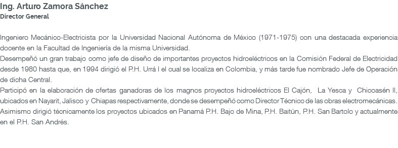Ing. Arturo Zamora Sánchez Director General Ingeniero Mecánico-Electricista por la Universidad Nacional Autónoma de México (1971-1975) con una destacada experiencia docente en la Facultad de Ingeniería de la misma Universidad. Desempeñó un gran trabajo como jefe de diseño de importantes proyectos hidroeléctricos en la Comisión Federal de Electricidad desde 1980 hasta que, en 1994 dirigió el P.H. Urrá I el cual se localiza en Colombia, y más tarde fue nombrado Jefe de Operación de dicha Central. Participó en la elaboración de ofertas ganadoras de los magnos proyectos hidroeléctricos El Cajón, La Yesca y Chicoasén II, ubicados en Nayarit, Jalisco y Chiapas respectivamente, donde se desempeñó como Director Técnico de las obras electromecánicas. Asimismo dirigió técnicamente los proyectos ubicados en Panamá P.H. Bajo de Mina, P.H. Baitún, P.H. San Bartolo y actualmente en el P.H. San Andrés. 