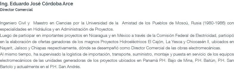 Ing. Eduardo José Córdoba Arce Director Comercial Ingeniero Civil y Maestro en Ciencias por la Universidad de la Amistad de los Pueblos de Moscú, Rusia (1980-1986) con especialidades en Hidráulica y en Administración de Proyectos. Luego de participar en importantes proyectos en Nicaragua y en México a través de la Comisión Federal de Electricidad, participó en la elaboración de ofertas ganadoras de los magnos Proyectos Hidroeléctricos El Cajón, La Yesca y Chicoasén II, ubicados en Nayarit, Jalisco y Chiapas respectivamente, dónde se desempeñó como Director Comercial de las obras electromecánicas. Al mismo tiempo, ha supervisado la logística de importación, transporte, suministro, montaje y puesta en servicio de los equipos electromecánicos de las unidades generadoras de los proyectos ubicados en Panamá P.H. Bajo de Mina, P.H. Baitún, P.H. San Bartolo y actualmente en el P.H. San Andrés. 