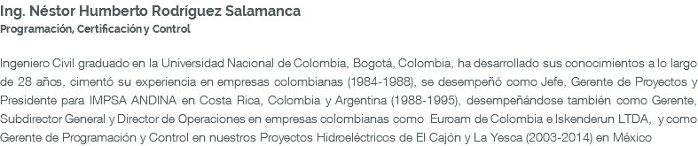 Ing. Néstor Humberto Rodríguez Salamanca Programación, Certificación y Control Ingeniero Civil graduado en la Universidad Nacional de Colombia, Bogotá, Colombia, ha desarrollado sus conocimientos a lo largo de 28 años, cimentó su experiencia en empresas colombianas (1984-1988), se desempeñó como Jefe, Gerente de Proyectos y Presidente para IMPSA ANDINA en Costa Rica, Colombia y Argentina (1988-1995), desempeñándose también como Gerente, Subdirector General y Director de Operaciones en empresas colombianas como Euroam de Colombia e Iskenderun LTDA, y como Gerente de Programación y Control en nuestros Proyectos Hidroeléctricos de El Cajón y La Yesca (2003-2014) en México